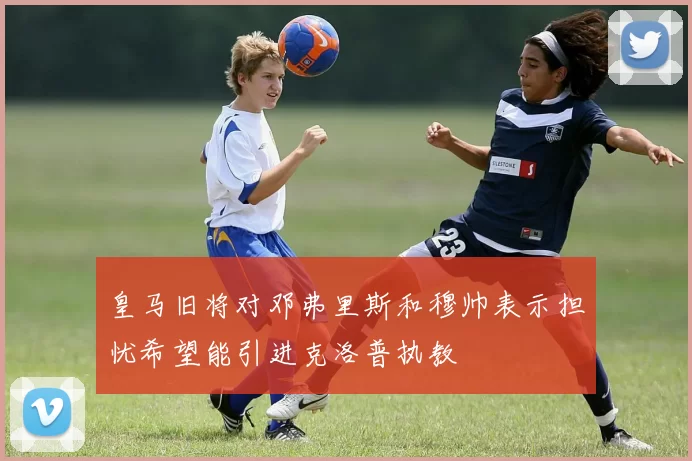 皇马旧将对邓弗里斯和穆帅表示担忧希望能引进克洛普执教