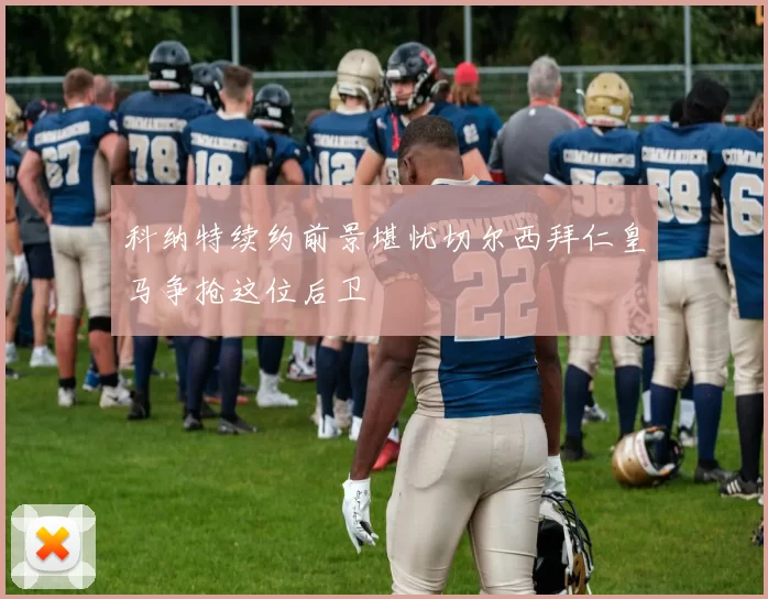 科纳特续约前景堪忧切尔西拜仁皇马争抢这位后卫