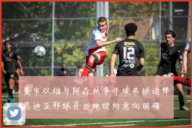 曼市双雄与阿森纳争夺埃弗顿边锋恩迪亚耶球员拒绝续约意向明确
