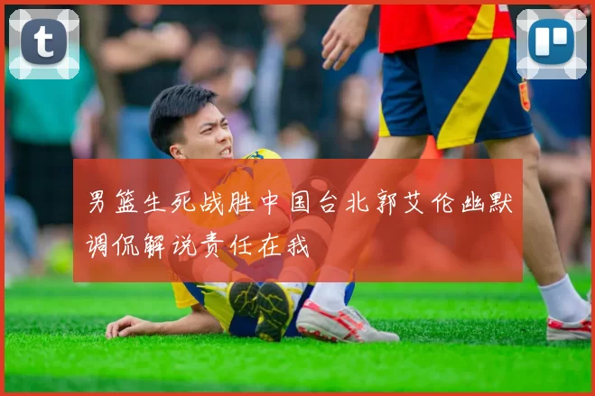 男篮生死战胜中国台北郭艾伦幽默调侃解说责任在我