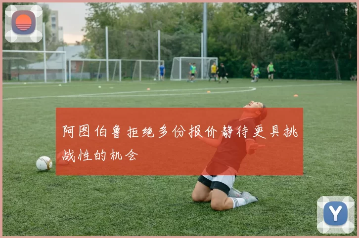 阿图伯鲁拒绝多份报价静待更具挑战性的机会