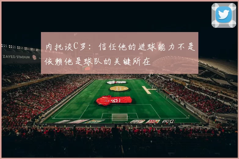 内托谈C罗：信任他的进球能力不是依赖他是球队的关键所在