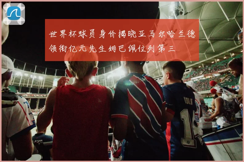 世界杯球员身价揭晓亚马尔哈兰德领衔亿元先生姆巴佩位列第三