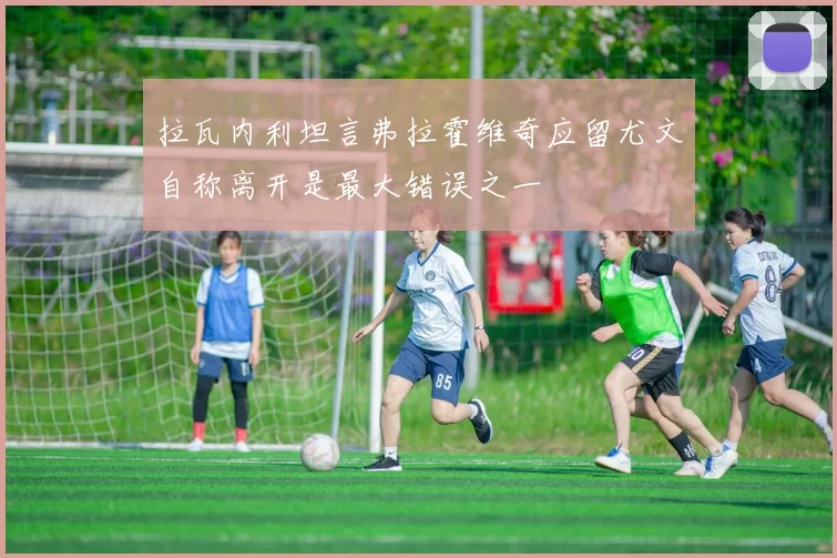 拉瓦内利坦言弗拉霍维奇应留尤文自称离开是最大错误之一
