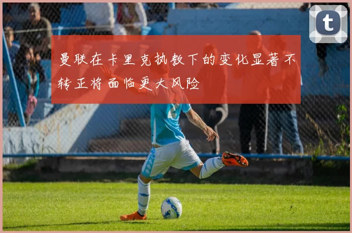曼联在卡里克执教下的变化显著不转正将面临更大风险