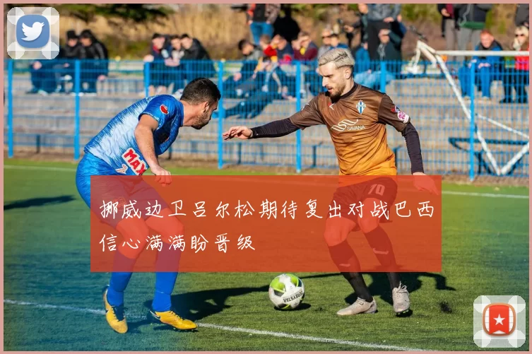 挪威边卫吕尔松期待复出对战巴西信心满满盼晋级