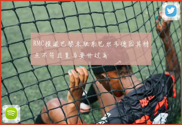 RMC报道巴黎未联系巴尔韦德因其特点不符且皇马要价过高