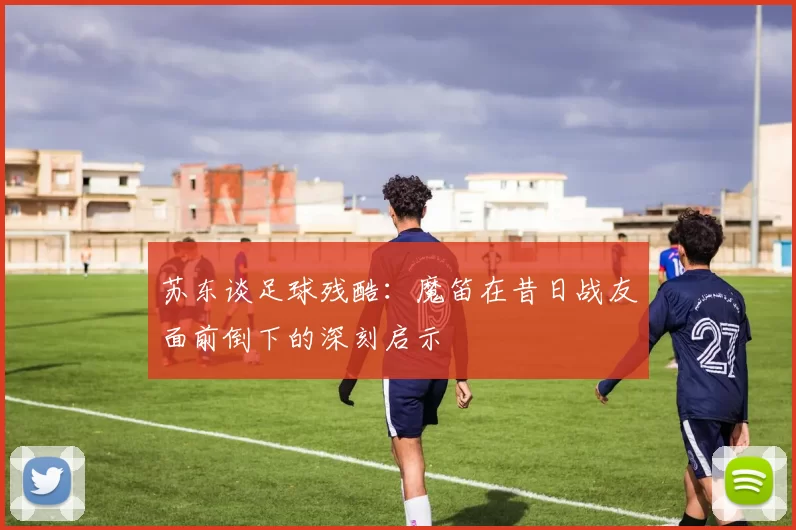 苏东谈足球残酷：魔笛在昔日战友面前倒下的深刻启示