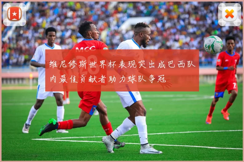 维尼修斯世界杯表现突出成巴西队内最佳贡献者助力球队争冠