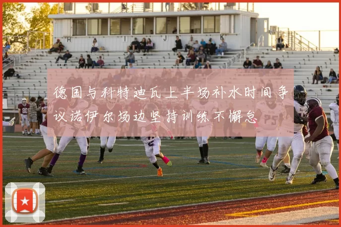 德国与科特迪瓦上半场补水时间争议诺伊尔场边坚持训练不懈怠