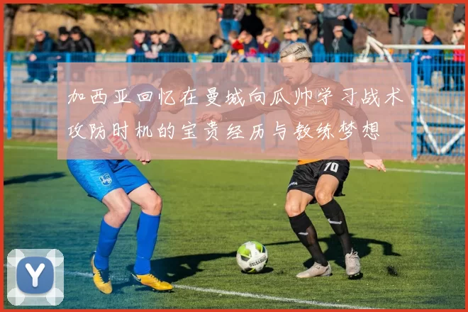 加西亚回忆在曼城向瓜帅学习战术攻防时机的宝贵经历与教练梦想