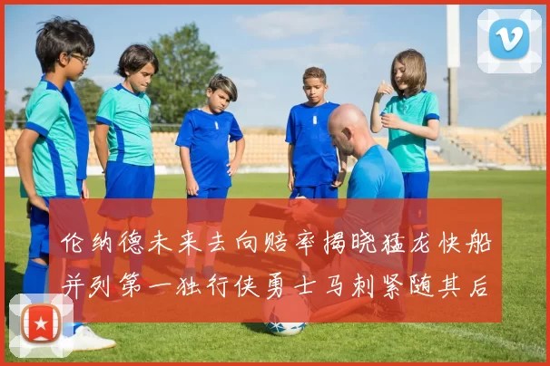 伦纳德未来去向赔率揭晓猛龙快船并列第一独行侠勇士马刺紧随其后