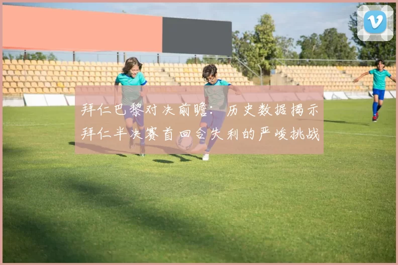 拜仁巴黎对决前瞻：历史数据揭示拜仁半决赛首回合失利的严峻挑战