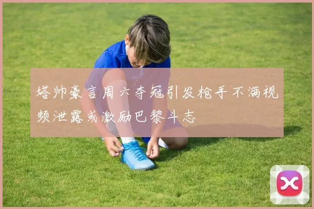 塔帅豪言周六夺冠引发枪手不满视频泄露或激励巴黎斗志