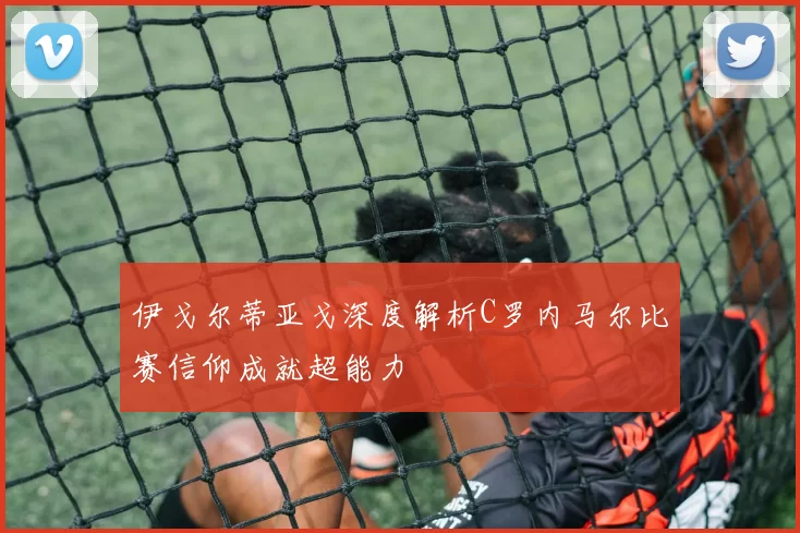 伊戈尔蒂亚戈深度解析C罗内马尔比赛信仰成就超能力