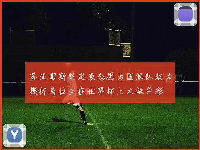 苏亚雷斯坚定表态愿为国家队效力期待乌拉圭在世界杯上大放异彩